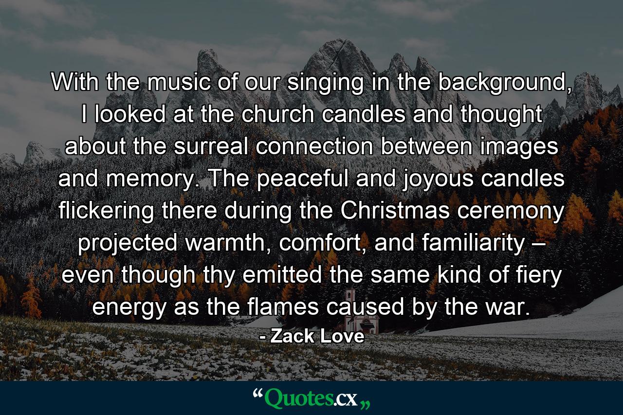 With the music of our singing in the background, I looked at the church candles and thought about the surreal connection between images and memory. The peaceful and joyous candles flickering there during the Christmas ceremony projected warmth, comfort, and familiarity – even though thy emitted the same kind of fiery energy as the flames caused by the war. - Quote by Zack Love