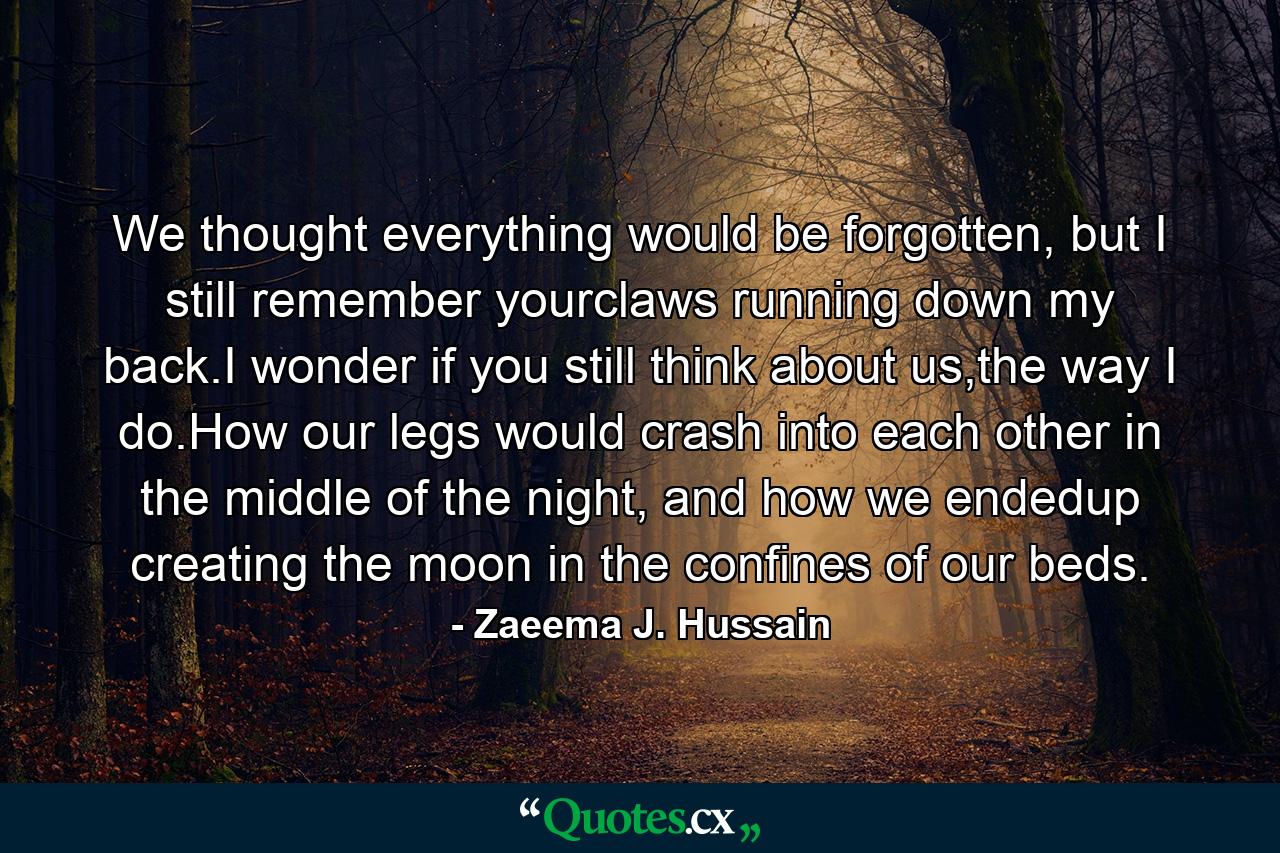 We thought everything would be forgotten, but I still remember yourclaws running down my back.I wonder if you still think about us,the way I do.How our legs would crash into each other in the middle of the night, and how we endedup creating the moon in the confines of our beds. - Quote by Zaeema J. Hussain