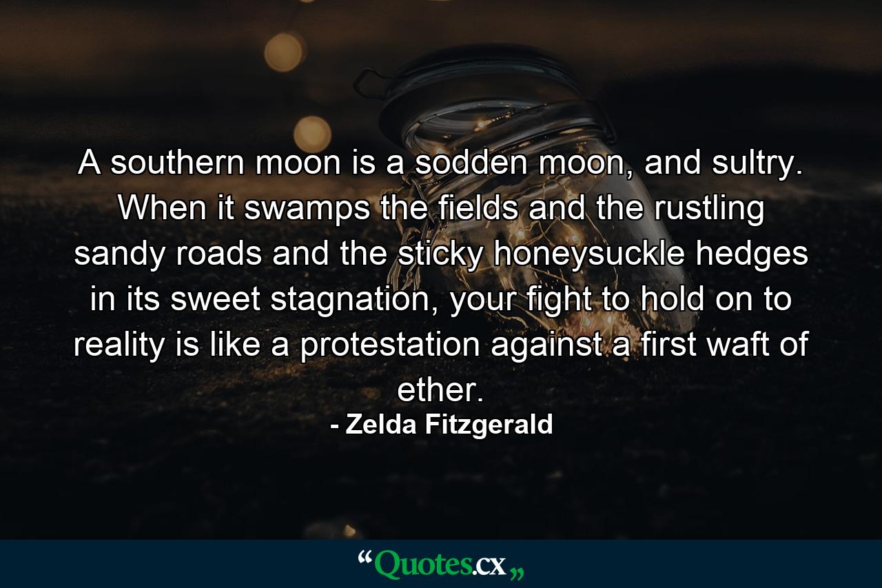 A southern moon is a sodden moon, and sultry. When it swamps the fields and the rustling sandy roads and the sticky honeysuckle hedges in its sweet stagnation, your fight to hold on to reality is like a protestation against a first waft of ether. - Quote by Zelda Fitzgerald