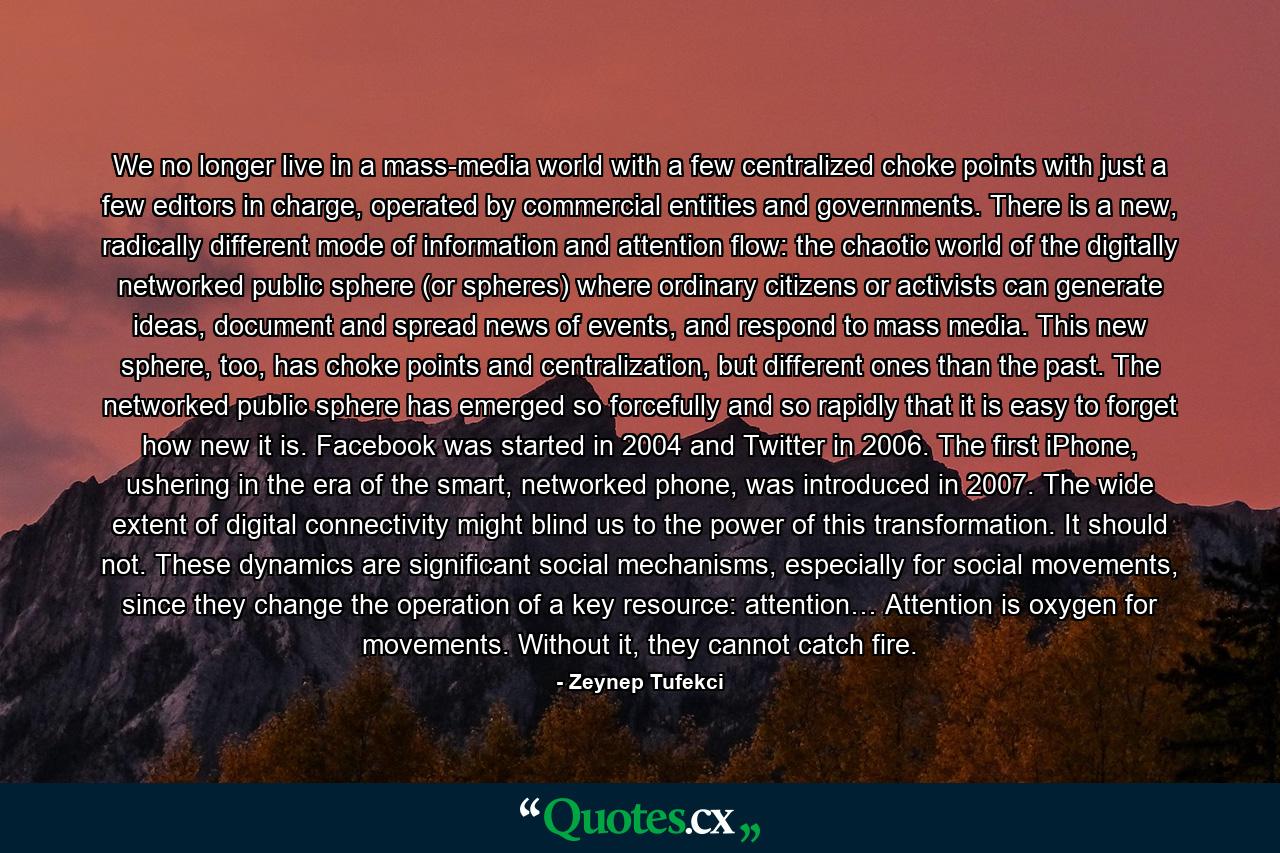 We no longer live in a mass-media world with a few centralized choke points with just a few editors in charge, operated by commercial entities and governments. There is a new, radically different mode of information and attention flow: the chaotic world of the digitally networked public sphere (or spheres) where ordinary citizens or activists can generate ideas, document and spread news of events, and respond to mass media. This new sphere, too, has choke points and centralization, but different ones than the past. The networked public sphere has emerged so forcefully and so rapidly that it is easy to forget how new it is. Facebook was started in 2004 and Twitter in 2006. The first iPhone, ushering in the era of the smart, networked phone, was introduced in 2007. The wide extent of digital connectivity might blind us to the power of this transformation. It should not. These dynamics are significant social mechanisms, especially for social movements, since they change the operation of a key resource: attention… Attention is oxygen for movements. Without it, they cannot catch fire. - Quote by Zeynep Tufekci