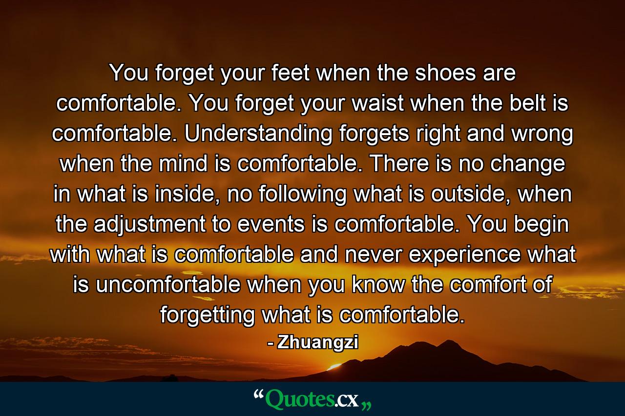 You forget your feet when the shoes are comfortable. You forget your waist when the belt is comfortable. Understanding forgets right and wrong when the mind is comfortable. There is no change in what is inside, no following what is outside, when the adjustment to events is comfortable. You begin with what is comfortable and never experience what is uncomfortable when you know the comfort of forgetting what is comfortable. - Quote by Zhuangzi