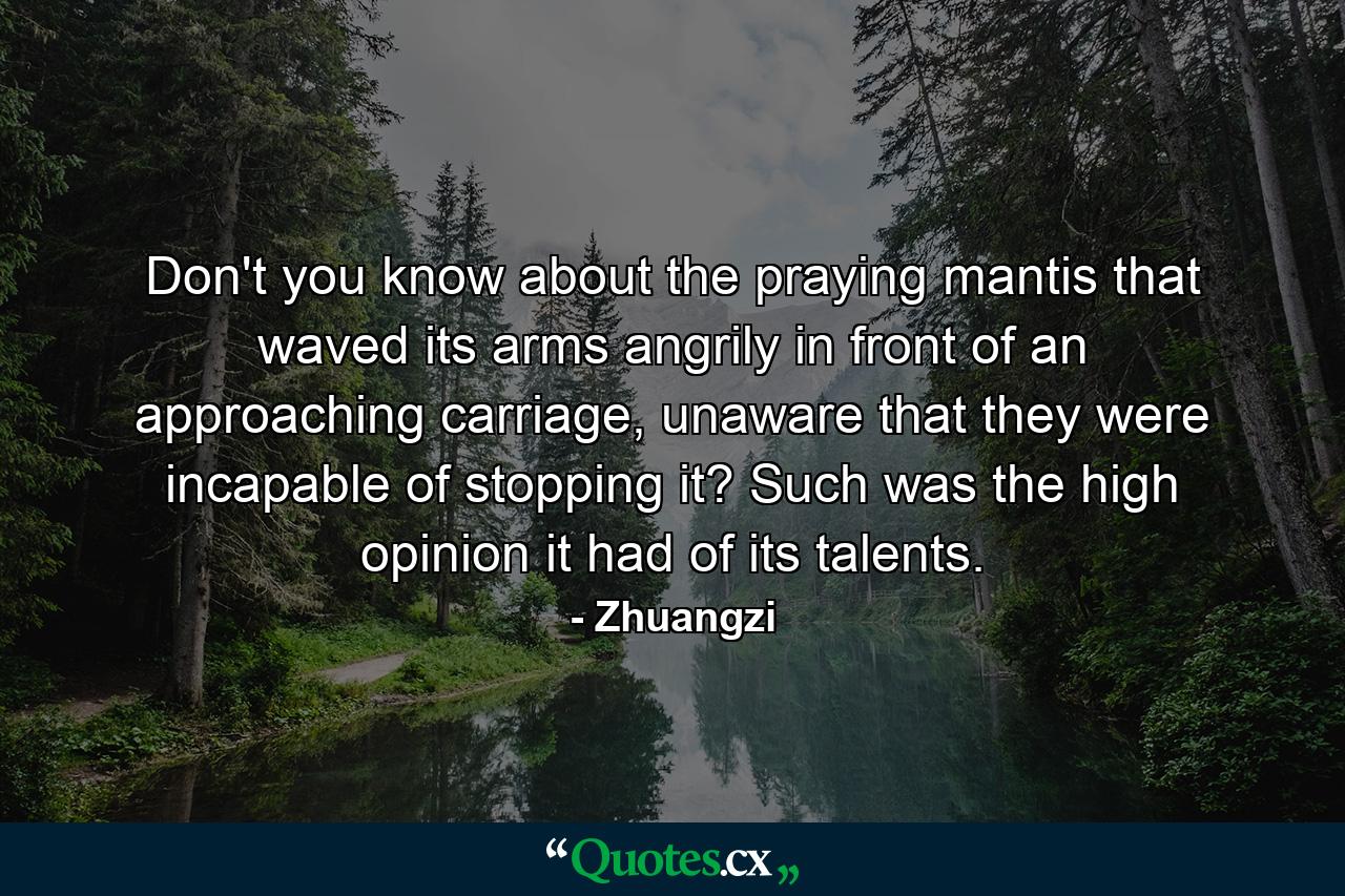 Don't you know about the praying mantis that waved its arms angrily in front of an approaching carriage, unaware that they were incapable of stopping it? Such was the high opinion it had of its talents. - Quote by Zhuangzi