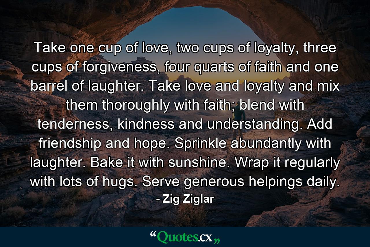 Take one cup of love, two cups of loyalty, three cups of forgiveness, four quarts of faith and one barrel of laughter. Take love and loyalty and mix them thoroughly with faith; blend with tenderness, kindness and understanding. Add friendship and hope. Sprinkle abundantly with laughter. Bake it with sunshine. Wrap it regularly with lots of hugs. Serve generous helpings daily. - Quote by Zig Ziglar