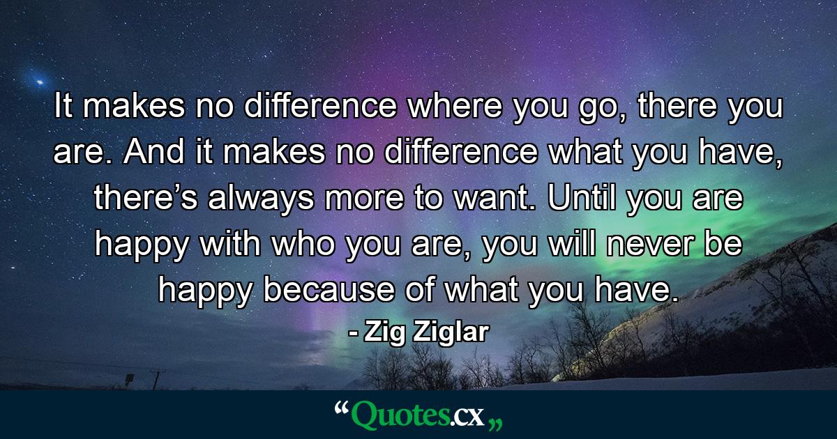 It makes no difference where you go, there you are. And it makes no difference what you have, there’s always more to want. Until you are happy with who you are, you will never be happy because of what you have. - Quote by Zig Ziglar