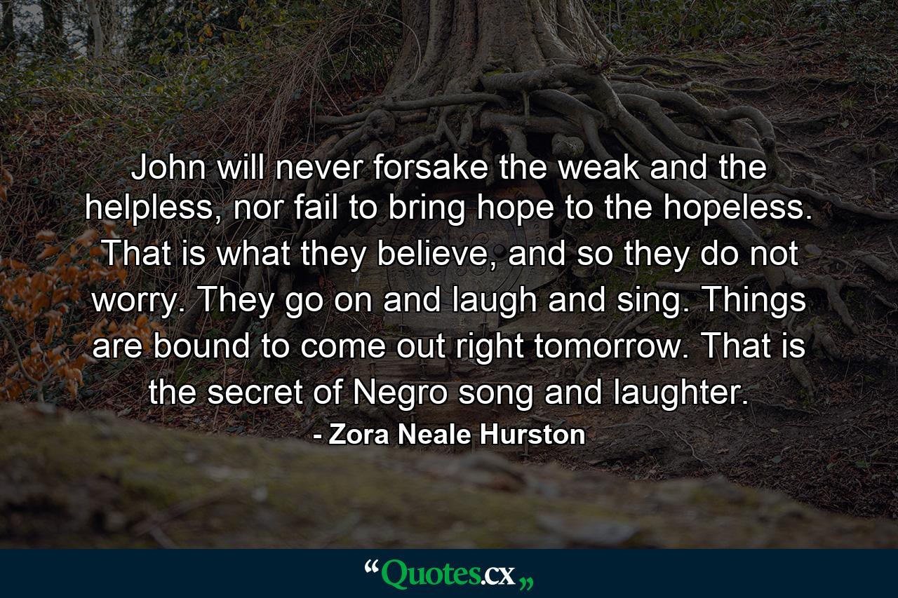 John will never forsake the weak and the helpless, nor fail to bring hope to the hopeless. That is what they believe, and so they do not worry. They go on and laugh and sing. Things are bound to come out right tomorrow. That is the secret of Negro song and laughter. - Quote by Zora Neale Hurston