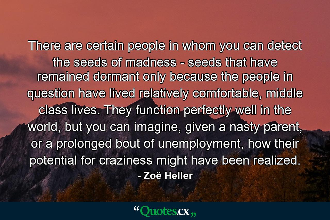 There are certain people in whom you can detect the seeds of madness - seeds that have remained dormant only because the people in question have lived relatively comfortable, middle class lives. They function perfectly well in the world, but you can imagine, given a nasty parent, or a prolonged bout of unemployment, how their potential for craziness might have been realized. - Quote by Zoë Heller