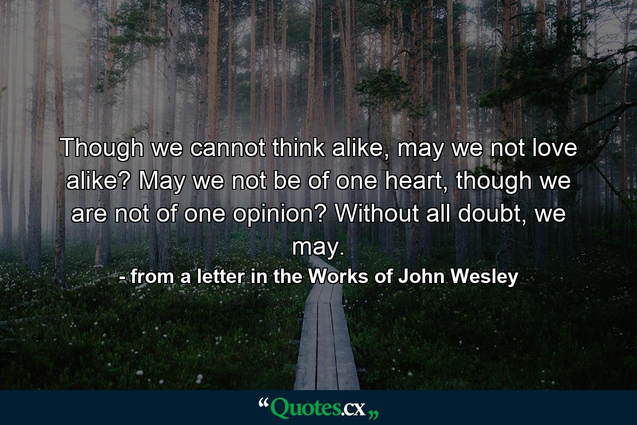 Though we cannot think alike, may we not love alike? May we not be of one heart, though we are not of one opinion? Without all doubt, we may. - Quote by from a letter in the Works of John Wesley