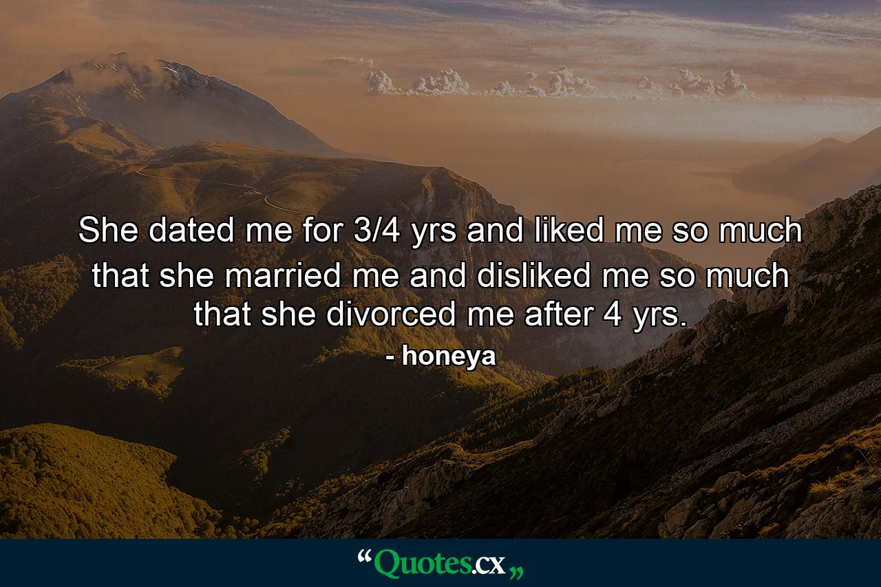 She dated me for 3/4 yrs and liked me so much that she married me and disliked me so much that she divorced me after 4 yrs. - Quote by honeya