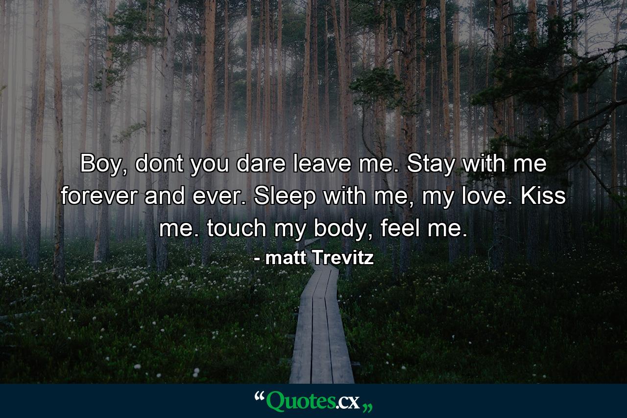 Boy, dont you dare leave me. Stay with me forever and ever. Sleep with me, my love. Kiss me. touch my body, feel me. - Quote by matt Trevitz