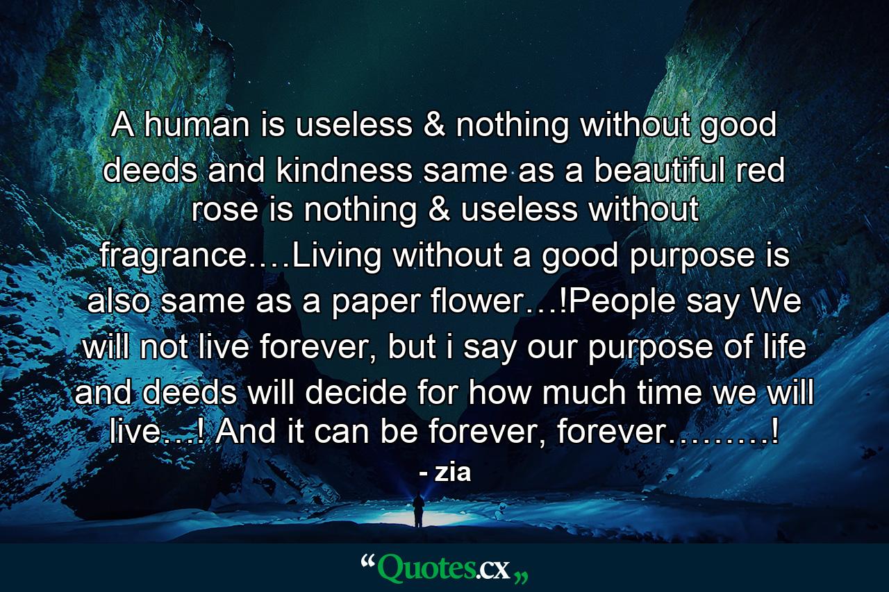 A human is useless & nothing without good deeds and kindness same as a beautiful red rose is nothing & useless without fragrance.…Living without a good purpose is also same as a paper flower…!People say We will not live forever, but i say our purpose of life and deeds will decide for how much time we will live…! And it can be forever, forever………! - Quote by zia