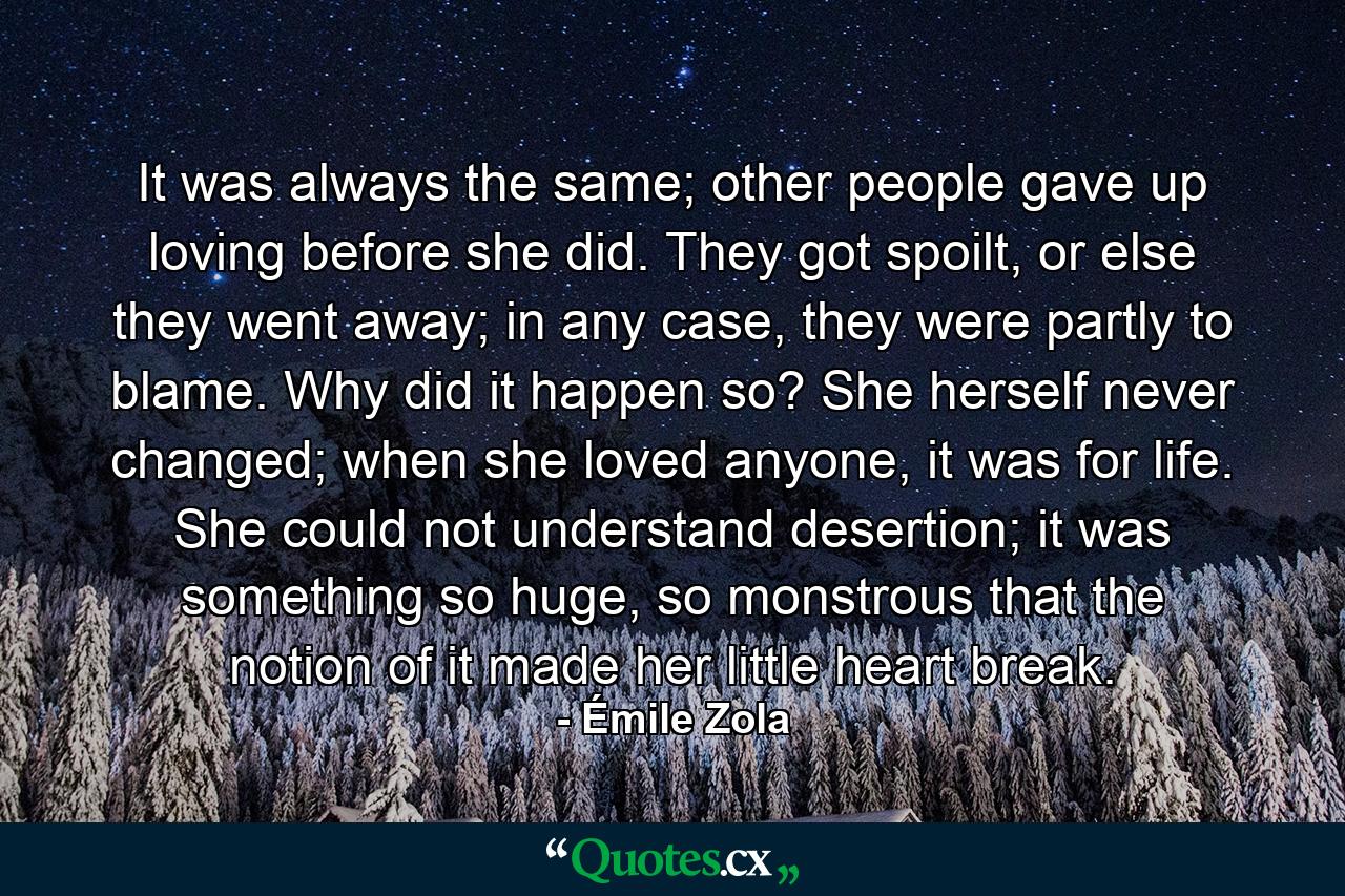 It was always the same; other people gave up loving before she did. They got spoilt, or else they went away; in any case, they were partly to blame. Why did it happen so? She herself never changed; when she loved anyone, it was for life. She could not understand desertion; it was something so huge, so monstrous that the notion of it made her little heart break. - Quote by Émile Zola