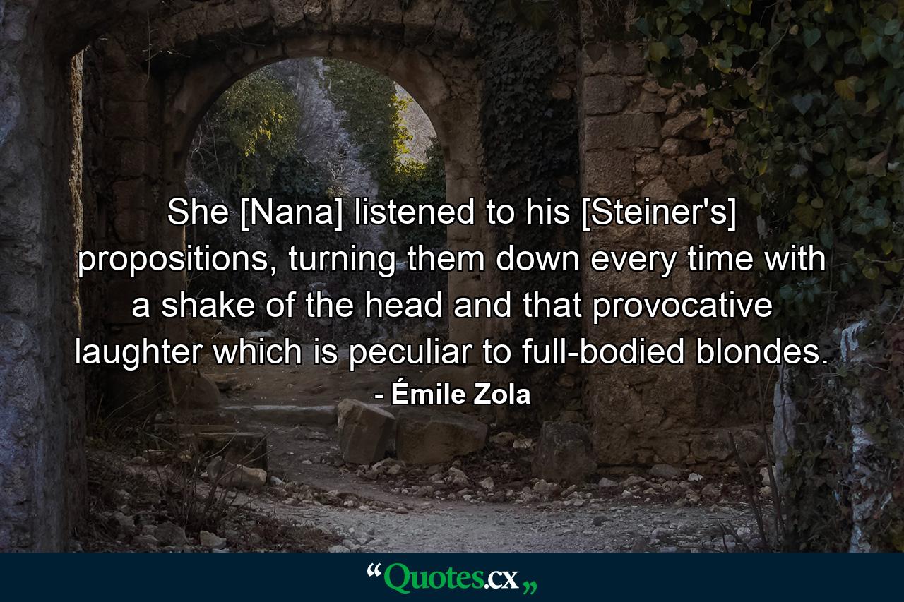 She [Nana] listened to his [Steiner's] propositions, turning them down every time with a shake of the head and that provocative laughter which is peculiar to full-bodied blondes. - Quote by Émile Zola