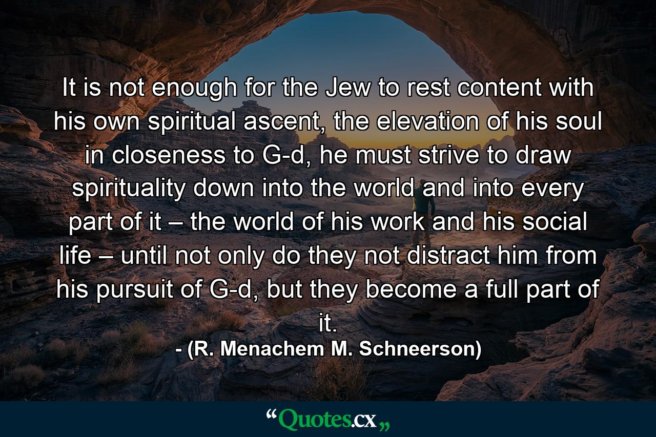 It is not enough for the Jew to rest content with his own spiritual ascent, the elevation of his soul in closeness to G-d, he must strive to draw spirituality down into the world and into every part of it – the world of his work and his social life – until not only do they not distract him from his pursuit of G-d, but they become a full part of it. - Quote by (R. Menachem M. Schneerson)