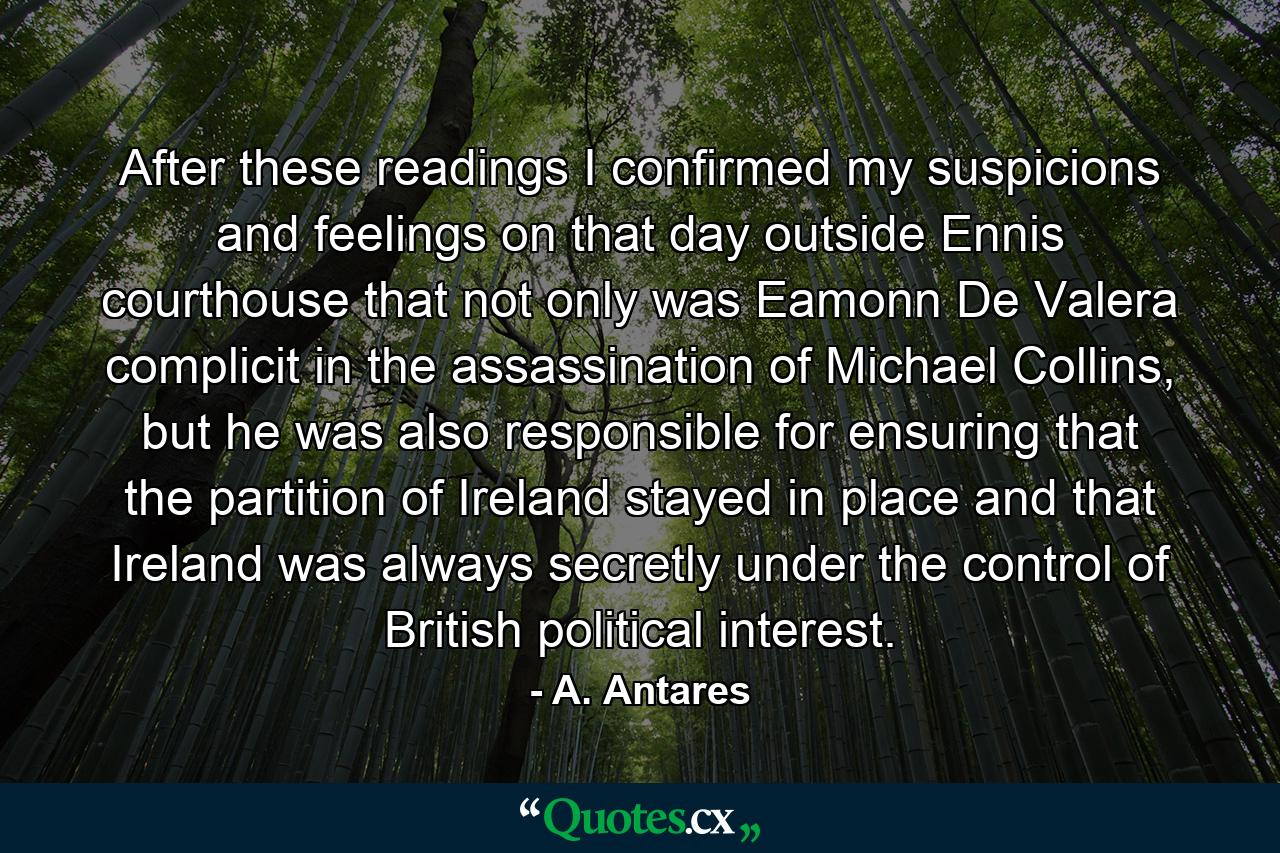 After these readings I confirmed my suspicions and feelings on that day outside Ennis courthouse that not only was Eamonn De Valera complicit in the assassination of Michael Collins, but he was also responsible for ensuring that the partition of Ireland stayed in place and that Ireland was always secretly under the control of British political interest. - Quote by A. Antares