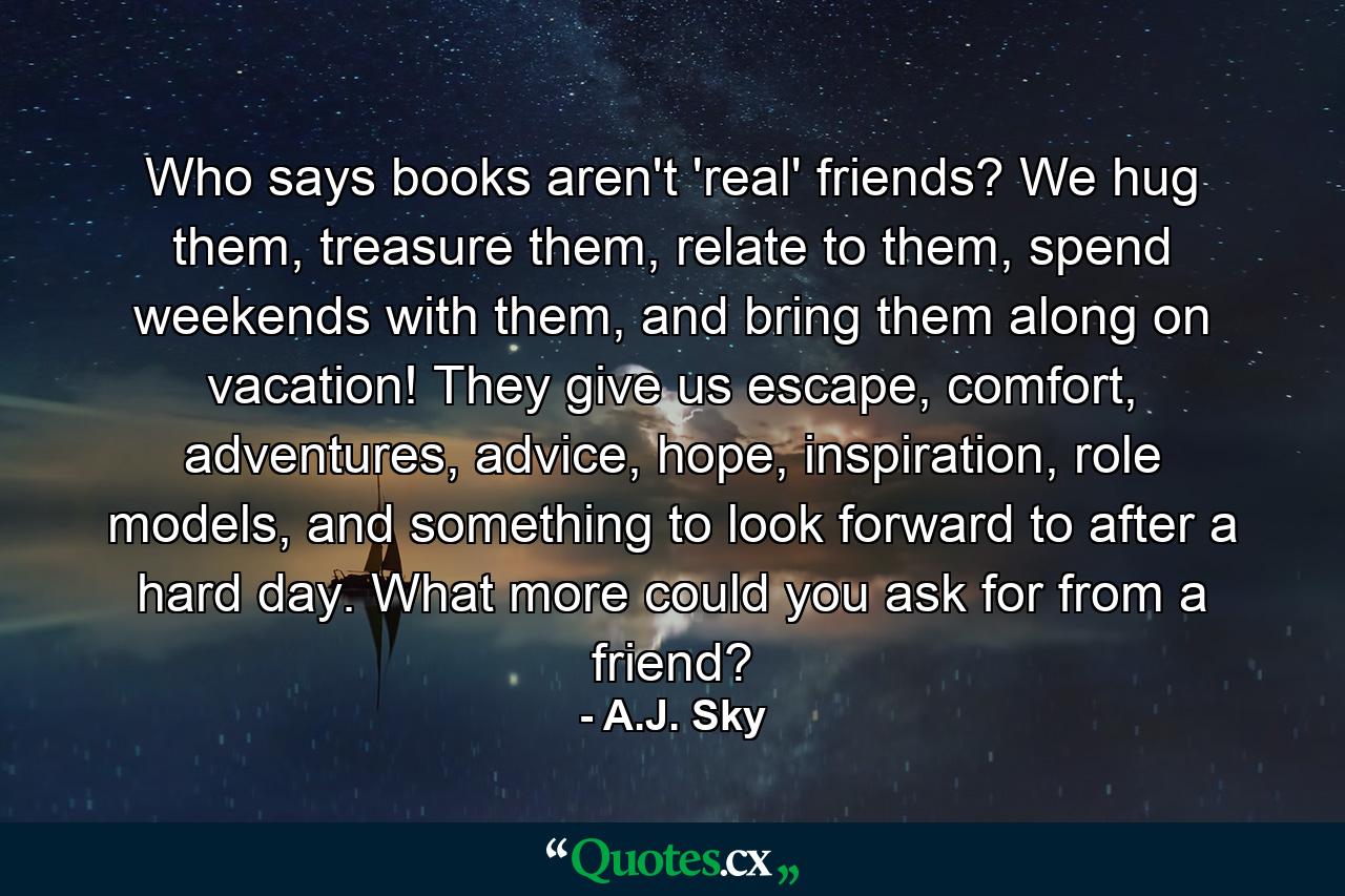 Who says books aren't 'real' friends? We hug them, treasure them, relate to them, spend weekends with them, and bring them along on vacation! They give us escape, comfort, adventures, advice, hope, inspiration, role models, and something to look forward to after a hard day. What more could you ask for from a friend? - Quote by A.J. Sky