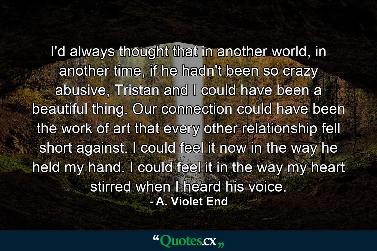 I'd always thought that in another world, in another time, if he hadn't been so crazy abusive, Tristan and I could have been a beautiful thing. Our connection could have been the work of art that every other relationship fell short against. I could feel it now in the way he held my hand. I could feel it in the way my heart stirred when I heard his voice. - Quote by A. Violet End