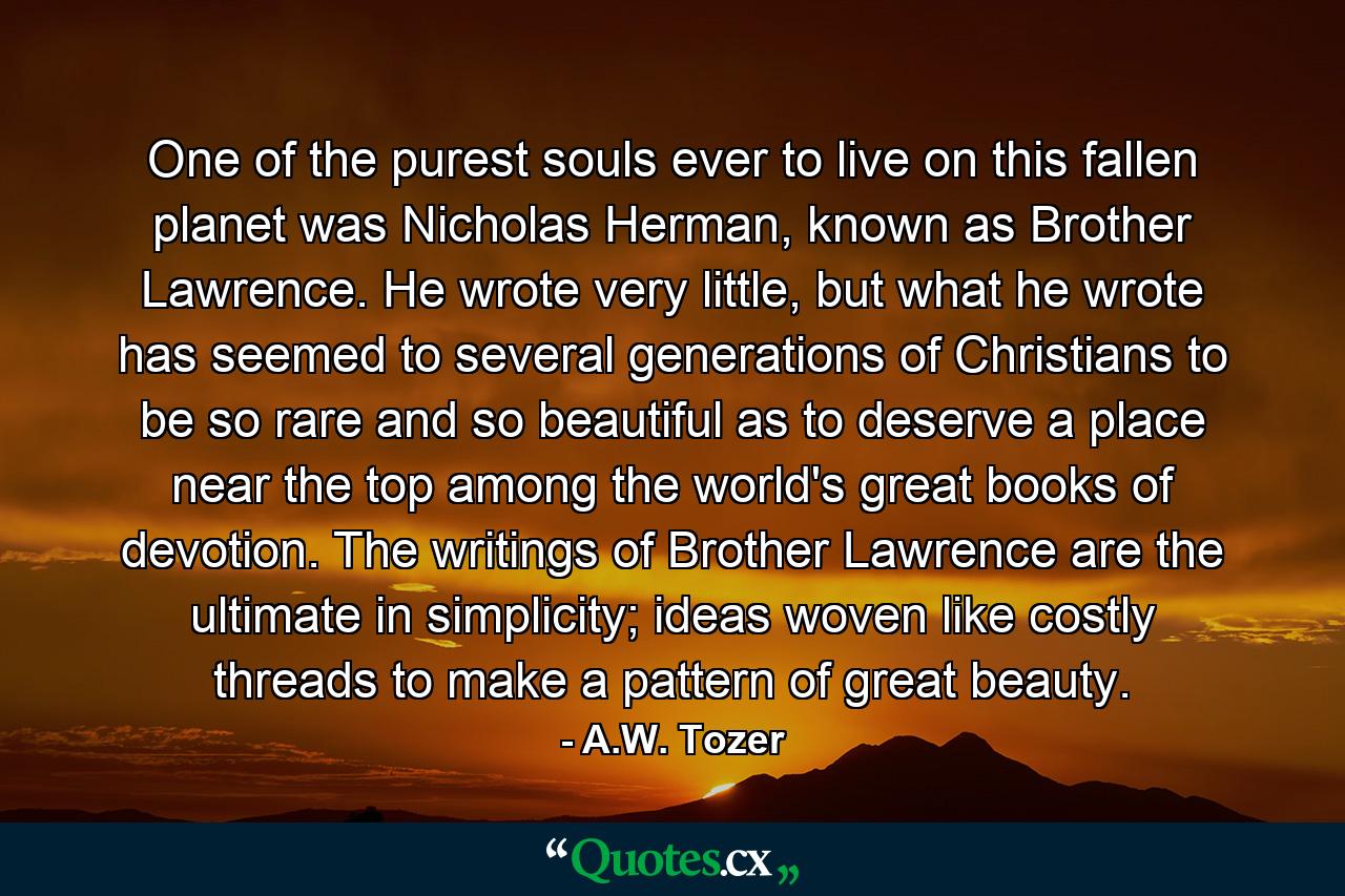 One of the purest souls ever to live on this fallen planet was Nicholas Herman, known as Brother Lawrence. He wrote very little, but what he wrote has seemed to several generations of Christians to be so rare and so beautiful as to deserve a place near the top among the world's great books of devotion. The writings of Brother Lawrence are the ultimate in simplicity; ideas woven like costly threads to make a pattern of great beauty. - Quote by A.W. Tozer