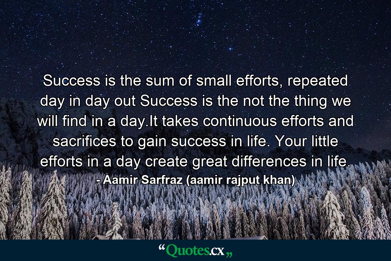 Success is the sum of small efforts, repeated day in day out Success is the not the thing we will find in a day.It takes continuous efforts and sacrifices to gain success in life. Your little efforts in a day create great differences in life. - Quote by Aamir Sarfraz (aamir rajput khan)