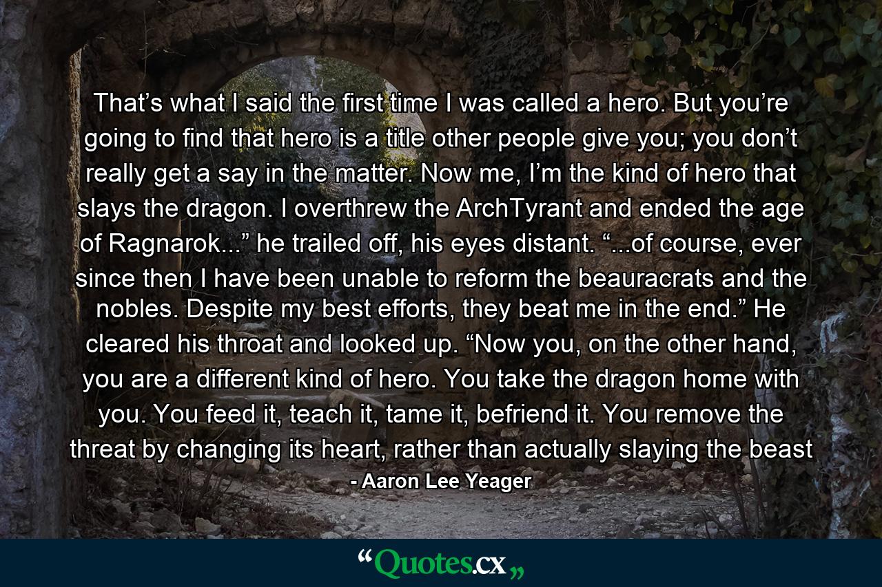 That’s what I said the first time I was called a hero. But you’re going to find that hero is a title other people give you; you don’t really get a say in the matter. Now me, I’m the kind of hero that slays the dragon. I overthrew the ArchTyrant and ended the age of Ragnarok...” he trailed off, his eyes distant. “...of course, ever since then I have been unable to reform the beauracrats and the nobles. Despite my best efforts, they beat me in the end.” He cleared his throat and looked up. “Now you, on the other hand, you are a different kind of hero. You take the dragon home with you. You feed it, teach it, tame it, befriend it. You remove the threat by changing its heart, rather than actually slaying the beast - Quote by Aaron Lee Yeager