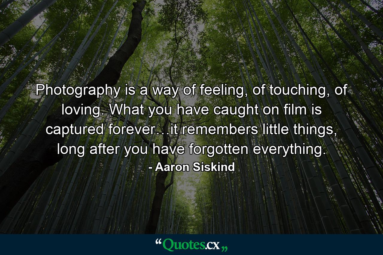 Photography is a way of feeling, of touching, of loving. What you have caught on film is captured forever…it remembers little things, long after you have forgotten everything. - Quote by Aaron Siskind