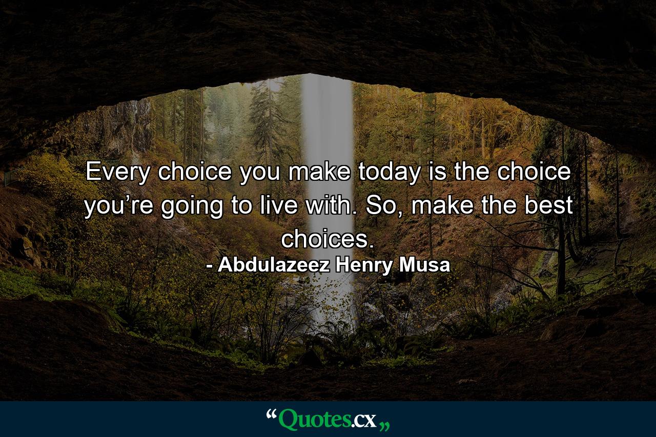 Every choice you make today is the choice you’re going to live with. So, make the best choices. - Quote by Abdulazeez Henry Musa