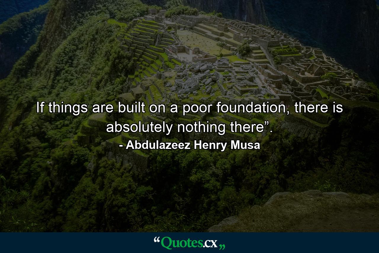 If things are built on a poor foundation, there is absolutely nothing there”. - Quote by Abdulazeez Henry Musa