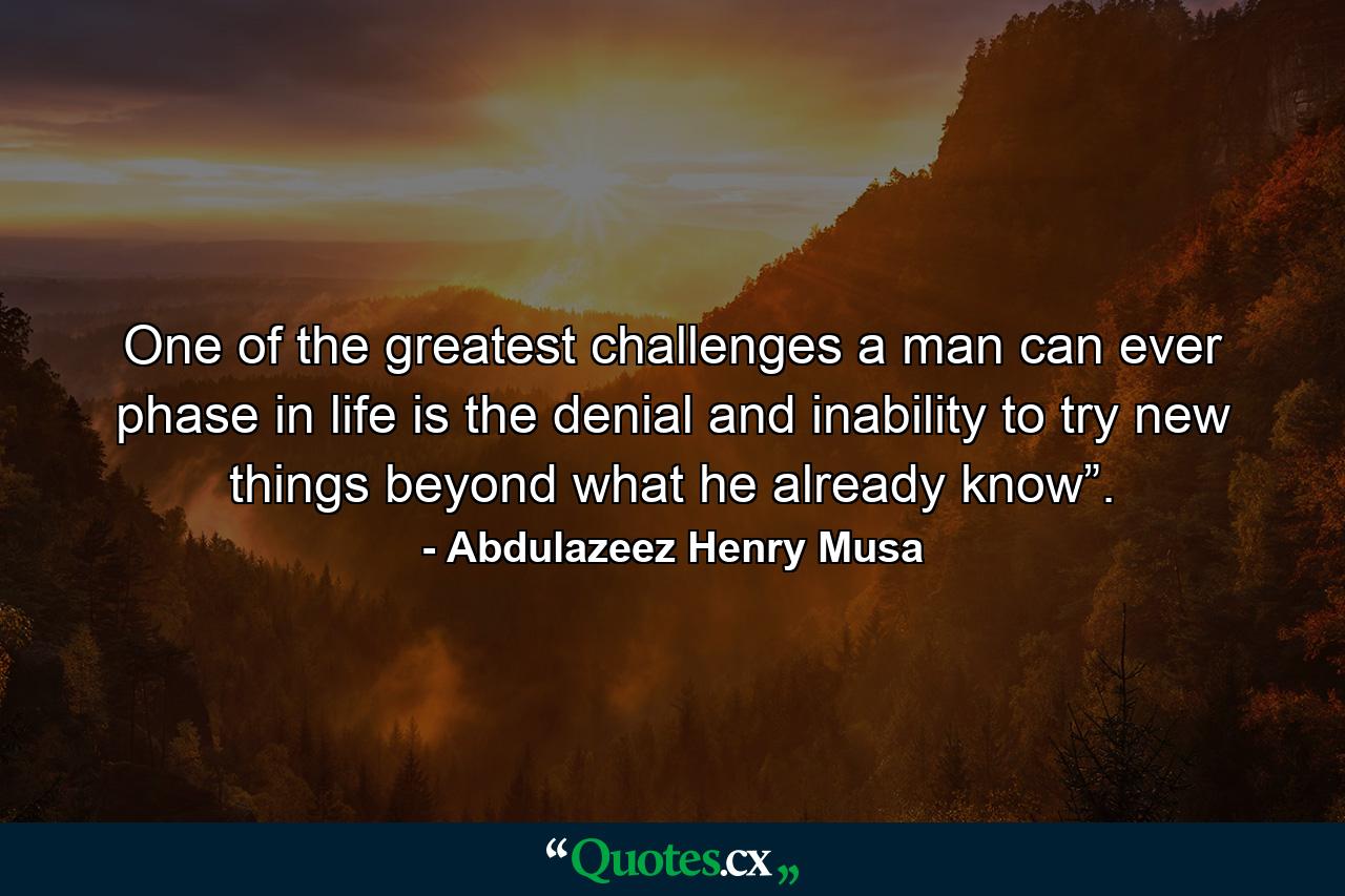 One of the greatest challenges a man can ever phase in life is the denial and inability to try new things beyond what he already know”. - Quote by Abdulazeez Henry Musa