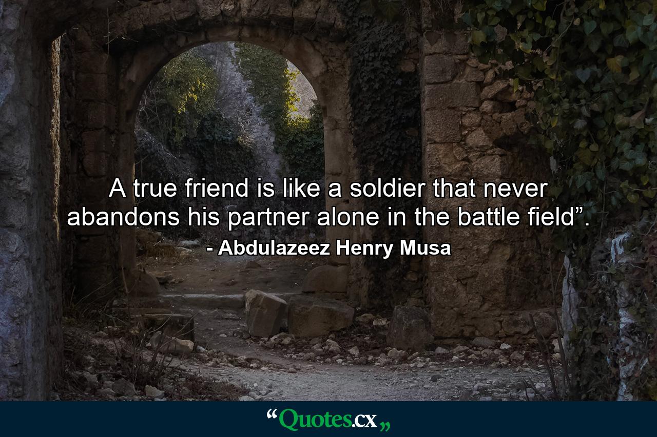 A true friend is like a soldier that never abandons his partner alone in the battle field”. - Quote by Abdulazeez Henry Musa