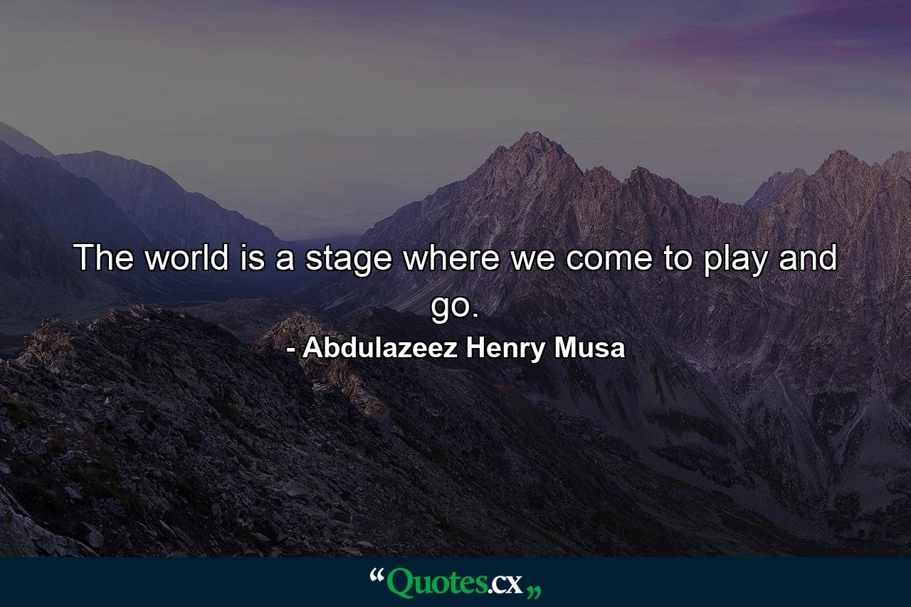 The world is a stage where we come to play and go. - Quote by Abdulazeez Henry Musa