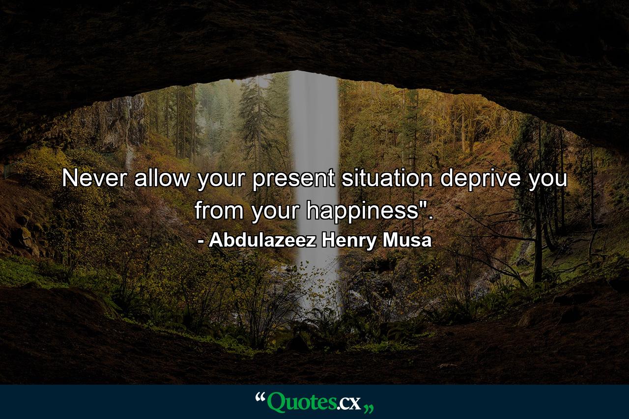 Never allow your present situation deprive you from your happiness