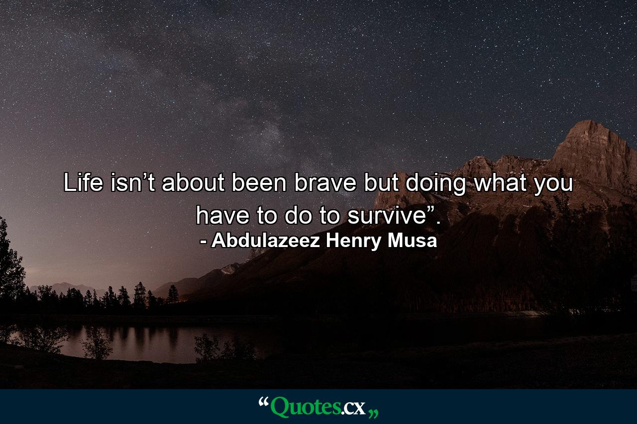 Life isn’t about been brave but doing what you have to do to survive”. - Quote by Abdulazeez Henry Musa