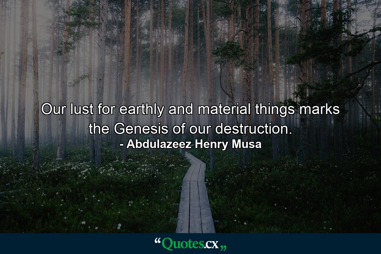 Our lust for earthly and material things marks the Genesis of our destruction. - Quote by Abdulazeez Henry Musa