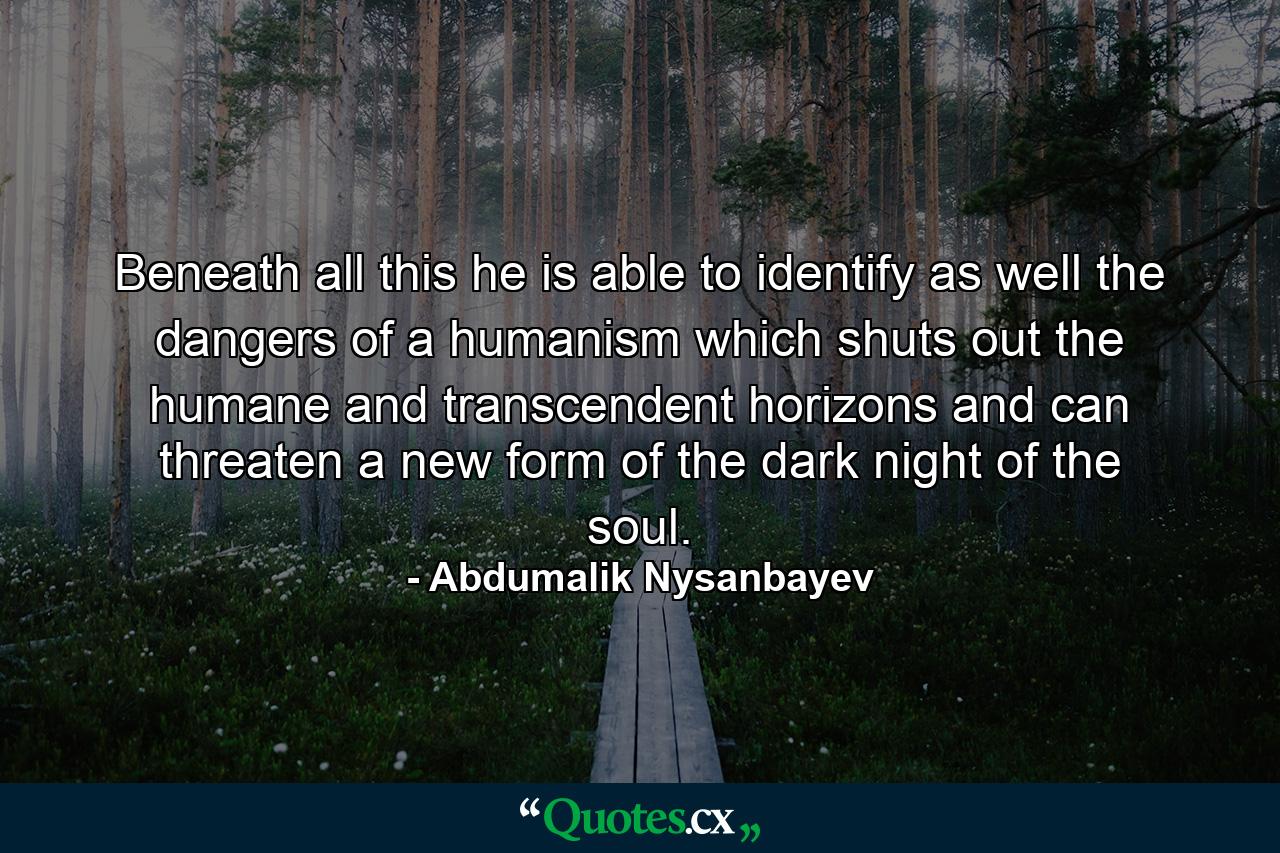 Beneath all this he is able to identify as well the dangers of a humanism which shuts out the humane and transcendent horizons and can threaten a new form of the dark night of the soul. - Quote by Abdumalik Nysanbayev