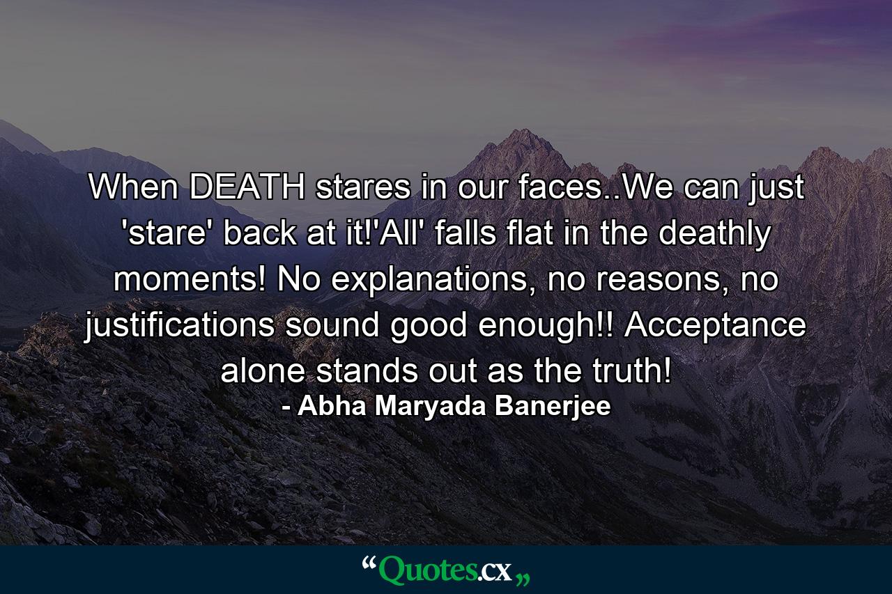 When DEATH stares in our faces..We can just 'stare' back at it!'All' falls flat in the deathly moments! No explanations, no reasons, no justifications sound good enough!! Acceptance alone stands out as the truth! - Quote by Abha Maryada Banerjee