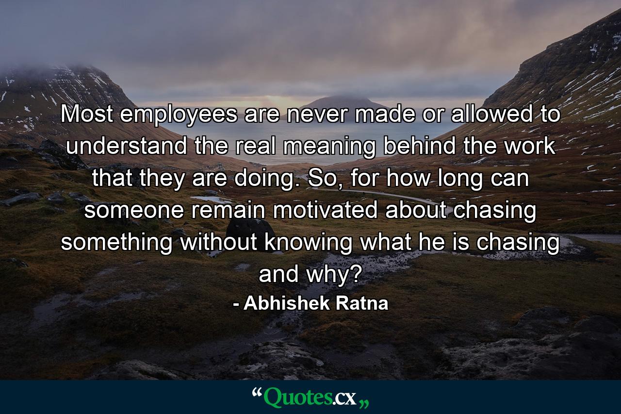 Most employees are never made or allowed to understand the real meaning behind the work that they are doing. So, for how long can someone remain motivated about chasing something without knowing what he is chasing and why? - Quote by Abhishek Ratna