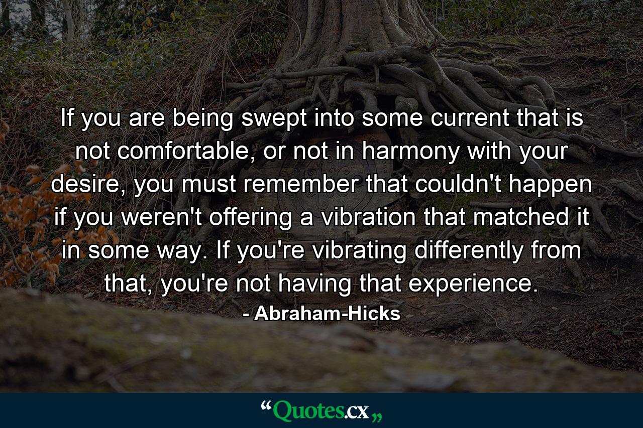 If you are being swept into some current that is not comfortable, or not in harmony with your desire, you must remember that couldn't happen if you weren't offering a vibration that matched it in some way. If you're vibrating differently from that, you're not having that experience. - Quote by Abraham-Hicks