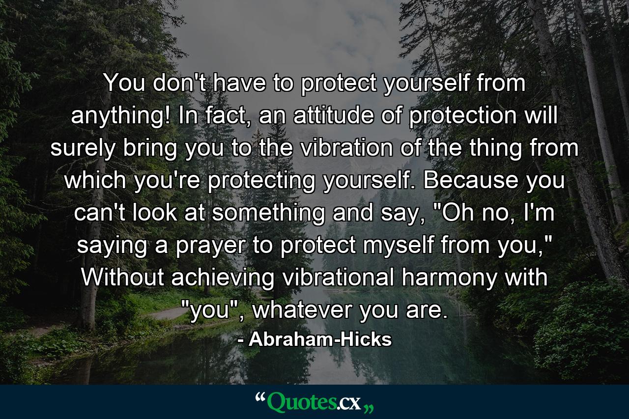 You don't have to protect yourself from anything! In fact, an attitude of protection will surely bring you to the vibration of the thing from which you're protecting yourself. Because you can't look at something and say, 