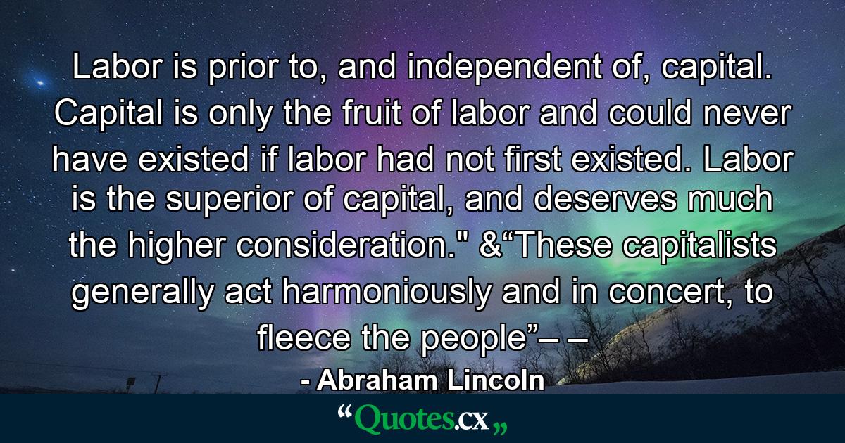 Labor is prior to, and independent of, capital. Capital is only the fruit of labor and could never have existed if labor had not first existed. Labor is the superior of capital, and deserves much the higher consideration.