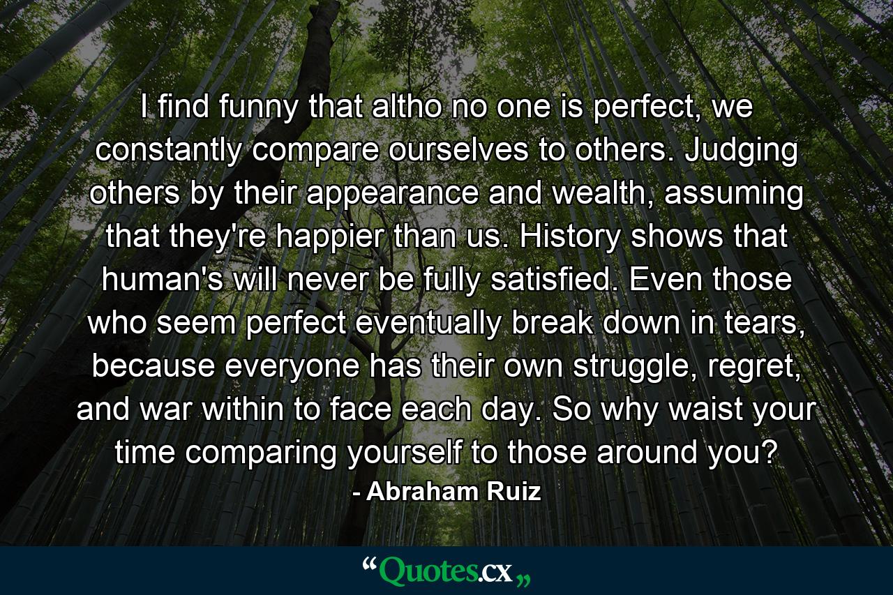 I find funny that altho no one is perfect, we constantly compare ourselves to others. Judging others by their appearance and wealth, assuming that they're happier than us. History shows that human's will never be fully satisfied. Even those who seem perfect eventually break down in tears, because everyone has their own struggle, regret, and war within to face each day. So why waist your time comparing yourself to those around you? - Quote by Abraham Ruiz