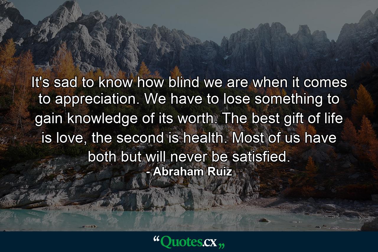 It's sad to know how blind we are when it comes to appreciation. We have to lose something to gain knowledge of its worth. The best gift of life is love, the second is health. Most of us have both but will never be satisfied. - Quote by Abraham Ruiz