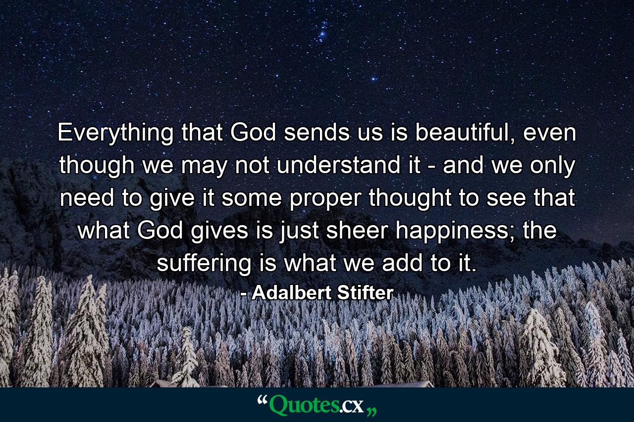 Everything that God sends us is beautiful, even though we may not understand it - and we only need to give it some proper thought to see that what God gives is just sheer happiness; the suffering is what we add to it. - Quote by Adalbert Stifter