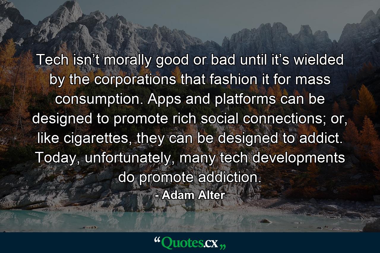 Tech isn’t morally good or bad until it’s wielded by the corporations that fashion it for mass consumption. Apps and platforms can be designed to promote rich social connections; or, like cigarettes, they can be designed to addict. Today, unfortunately, many tech developments do promote addiction. - Quote by Adam Alter