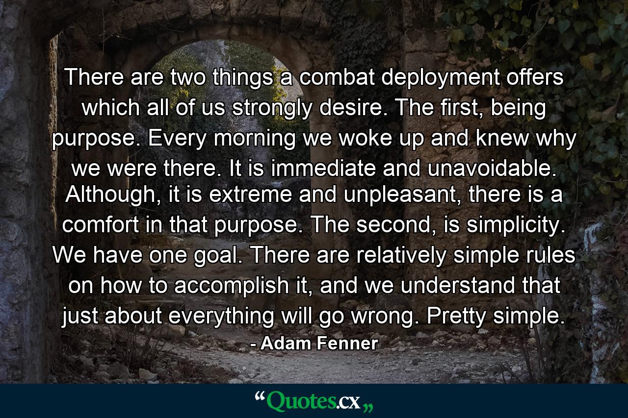 There are two things a combat deployment offers which all of us strongly desire. The first, being purpose. Every morning we woke up and knew why we were there. It is immediate and unavoidable. Although, it is extreme and unpleasant, there is a comfort in that purpose. The second, is simplicity. We have one goal. There are relatively simple rules on how to accomplish it, and we understand that just about everything will go wrong. Pretty simple. - Quote by Adam Fenner