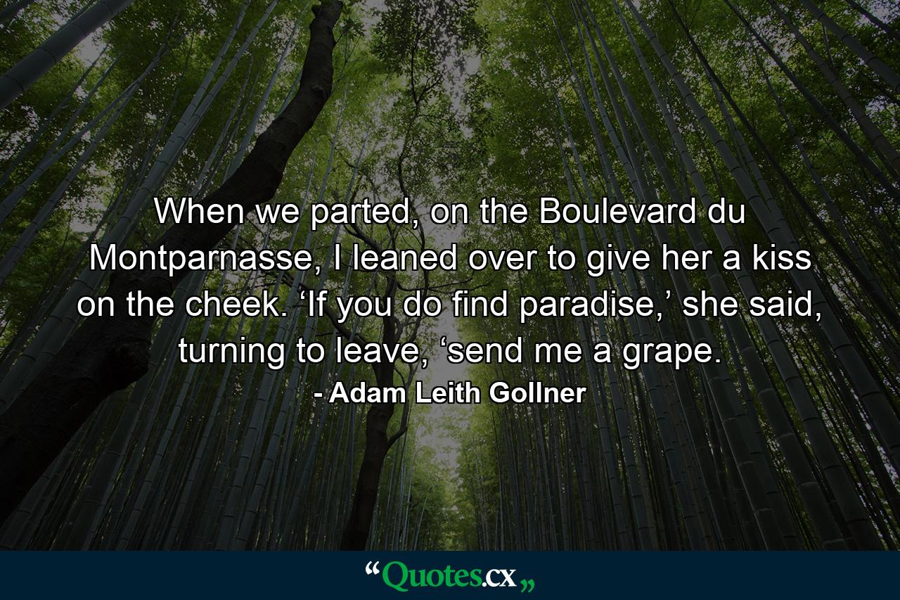 When we parted, on the Boulevard du Montparnasse, I leaned over to give her a kiss on the cheek. ‘If you do find paradise,’ she said, turning to leave, ‘send me a grape. - Quote by Adam Leith Gollner