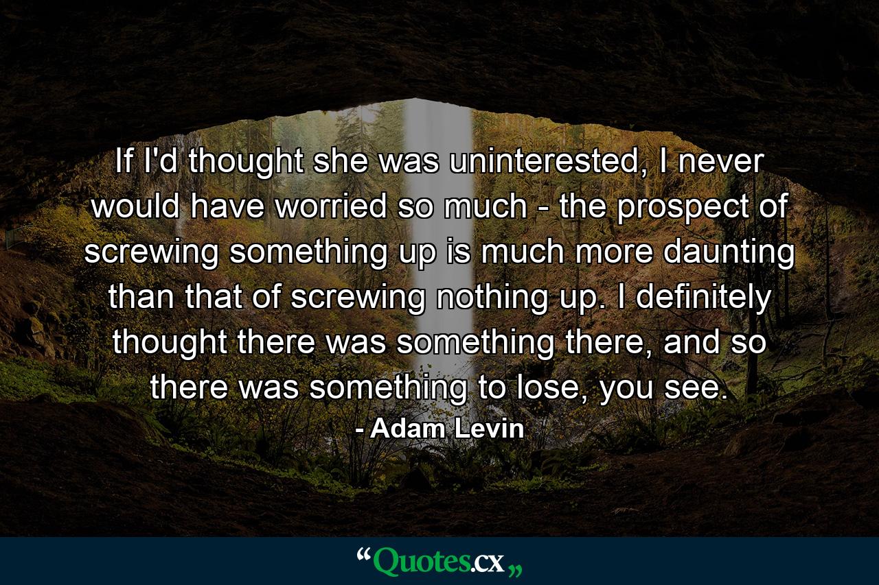 If I'd thought she was uninterested, I never would have worried so much - the prospect of screwing something up is much more daunting than that of screwing nothing up. I definitely thought there was something there, and so there was something to lose, you see. - Quote by Adam Levin