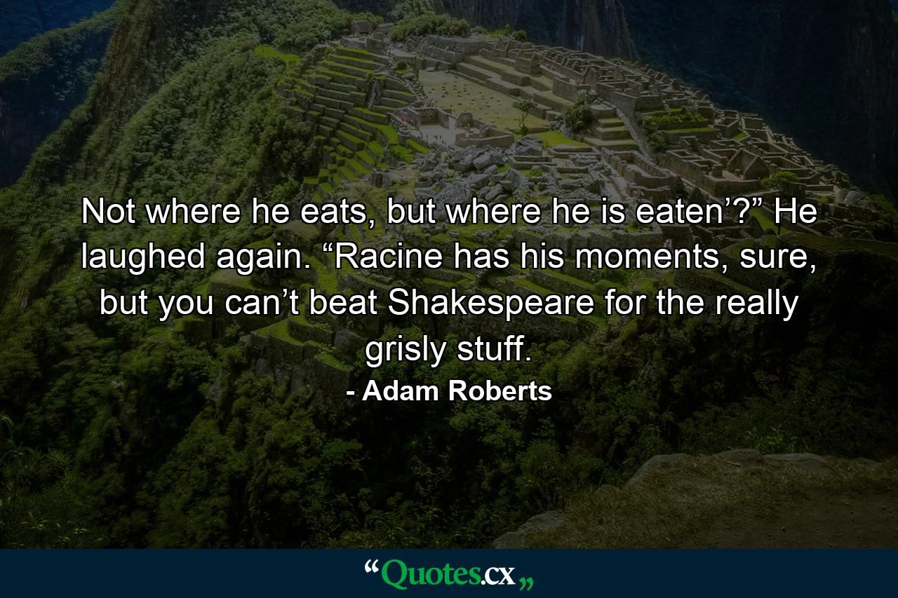 Not where he eats, but where he is eaten’?” He laughed again. “Racine has his moments, sure, but you can’t beat Shakespeare for the really grisly stuff. - Quote by Adam Roberts