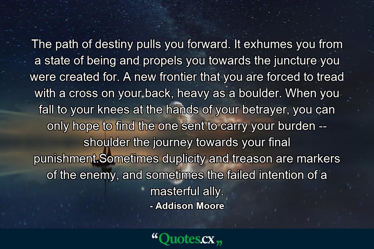 The path of destiny pulls you forward. It exhumes you from a state of being and propels you towards the juncture you were created for. A new frontier that you are forced to tread with a cross on your back, heavy as a boulder. When you fall to your knees at the hands of your betrayer, you can only hope to find the one sent to carry your burden -- shoulder the journey towards your final punishment.Sometimes duplicity and treason are markers of the enemy, and sometimes the failed intention of a masterful ally. - Quote by Addison Moore