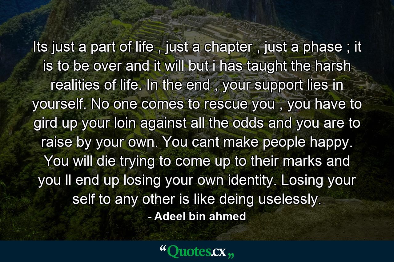 Its just a part of life , just a chapter , just a phase ; it is to be over and it will but i has taught the harsh realities of life. In the end , your support lies in yourself. No one comes to rescue you , you have to gird up your loin against all the odds and you are to raise by your own. You cant make people happy. You will die trying to come up to their marks and you ll end up losing your own identity. Losing your self to any other is like deing uselessly. - Quote by Adeel bin ahmed