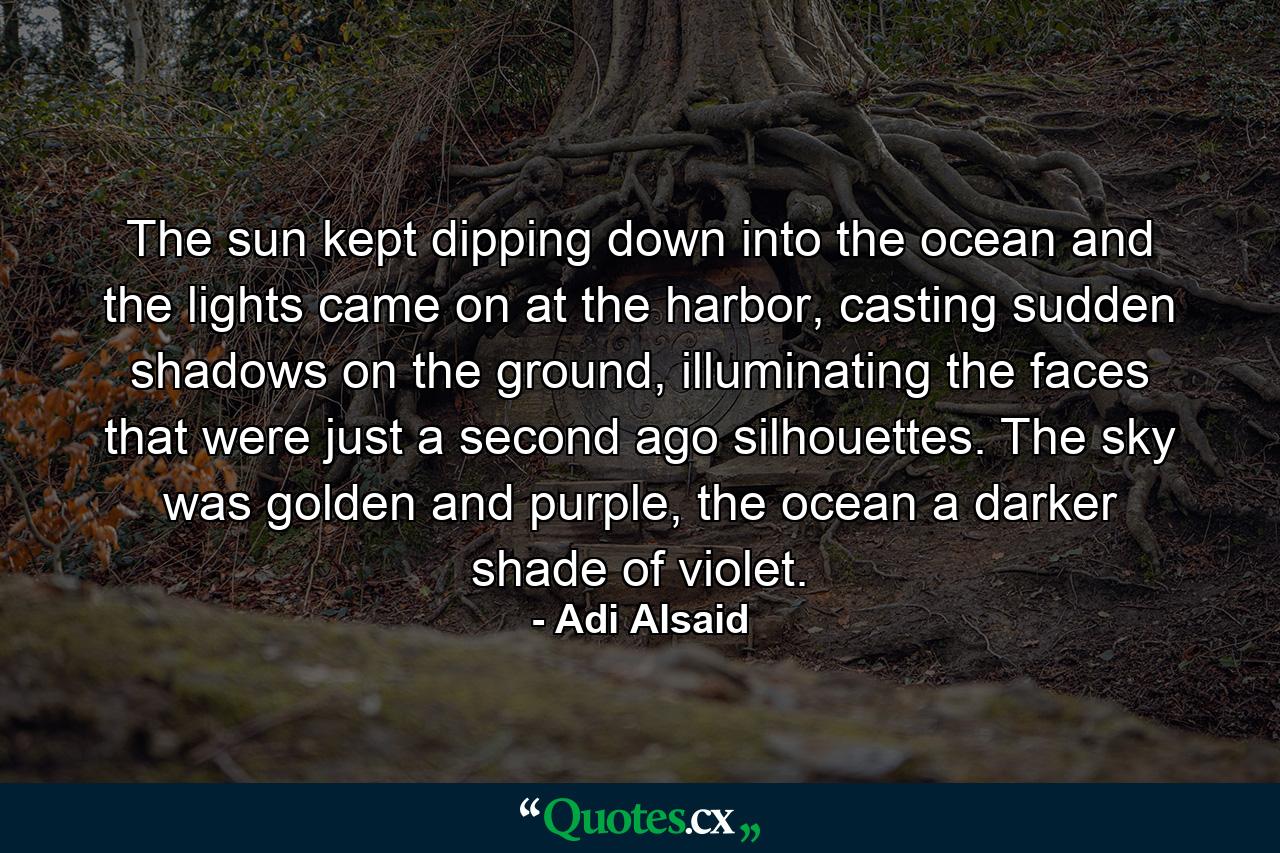 The sun kept dipping down into the ocean and the lights came on at the harbor, casting sudden shadows on the ground, illuminating the faces that were just a second ago silhouettes. The sky was golden and purple, the ocean a darker shade of violet. - Quote by Adi Alsaid