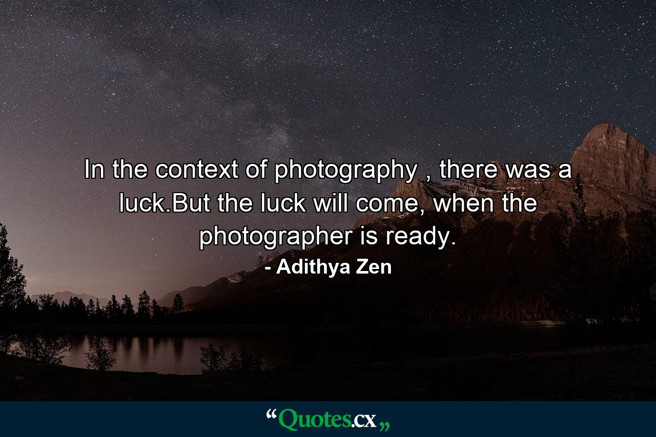 In the context of photography , there was a luck.But the luck will come, when the photographer is ready. - Quote by Adithya Zen